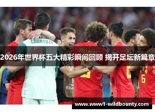 2026年世界杯五大精彩瞬间回顾 揭开足坛新篇章