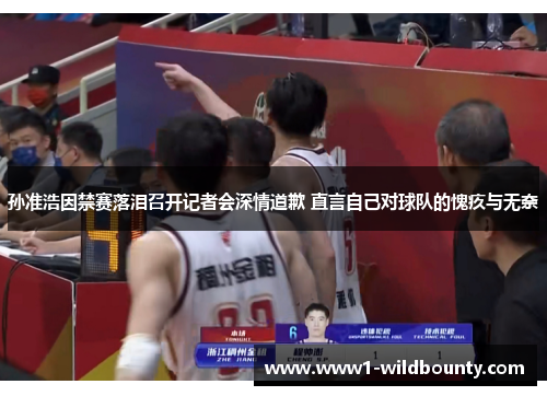 孙准浩因禁赛落泪召开记者会深情道歉 直言自己对球队的愧疚与无奈