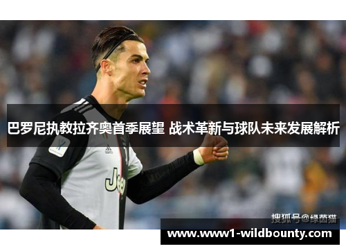 巴罗尼执教拉齐奥首季展望 战术革新与球队未来发展解析 巴罗尼执教拉齐奥首季展望 战术革新与球队未来发展解析