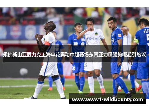 柔佛新山亚冠力克上海申花震动中超赛场东南亚力量强势崛起引热议