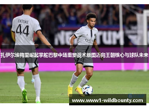 扎伊尔埃梅里崛起掌舵巴黎中场重塑战术版图迈向王朝核心与球队未来